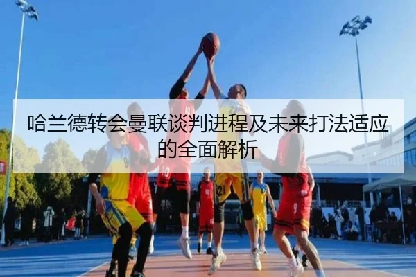 哈兰德转会曼联谈判进程及未来打法适应的全面解析